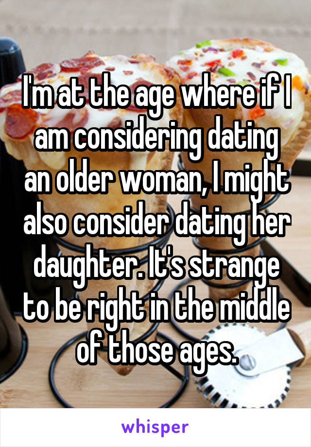 I'm at the age where if I am considering dating an older woman, I might also consider dating her daughter. It's strange to be right in the middle of those ages.