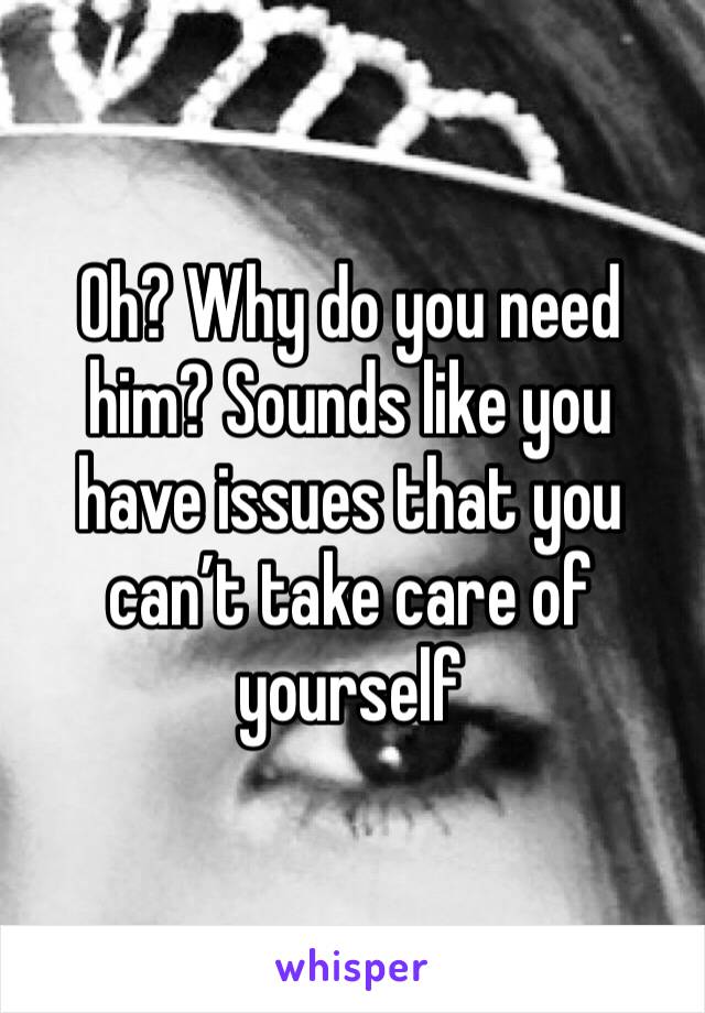 Oh? Why do you need him? Sounds like you have issues that you can’t take care of yourself