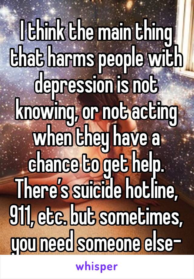 I think the main thing that harms people with depression is not knowing, or not acting when they have a chance to get help. There’s suicide hotline, 911, etc. but sometimes, you need someone else-