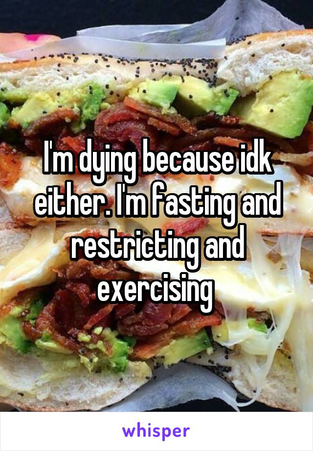 I'm dying because idk either. I'm fasting and restricting and exercising 
