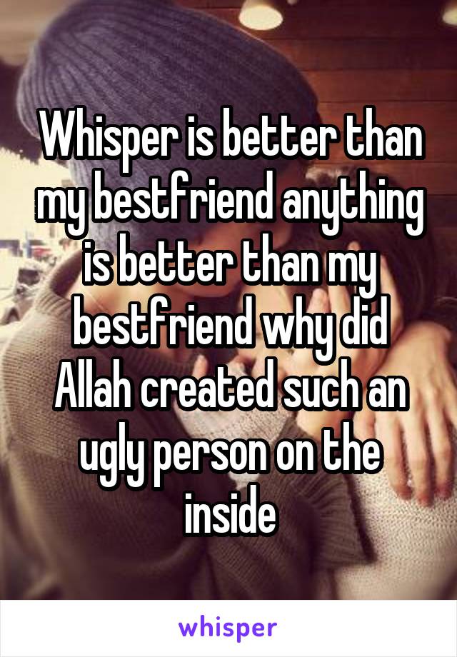 Whisper is better than my bestfriend anything is better than my bestfriend why did Allah created such an ugly person on the inside