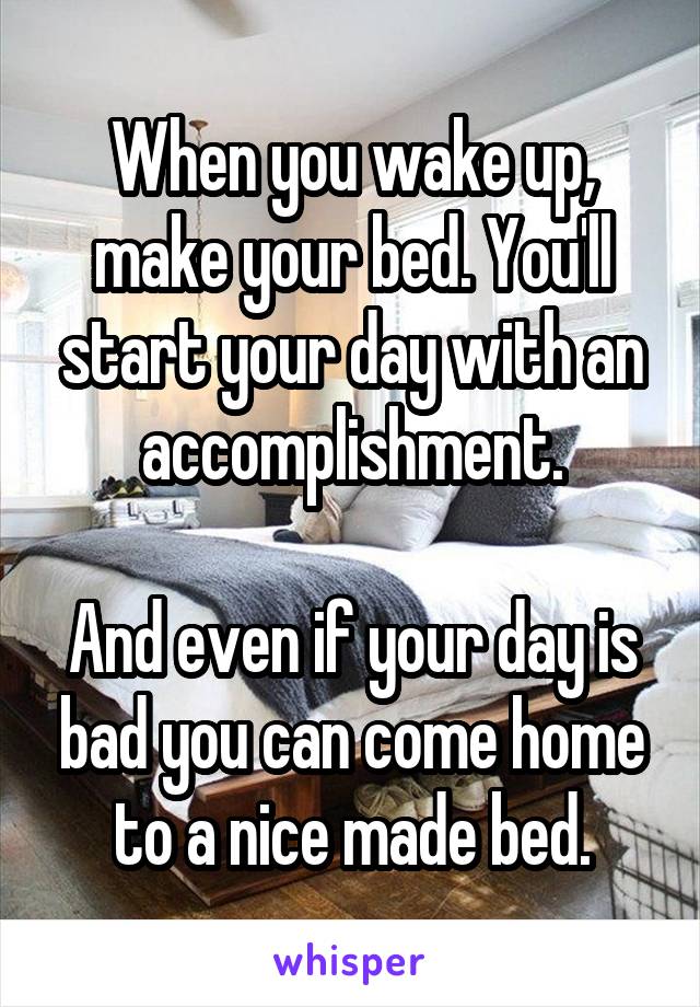 When you wake up, make your bed. You'll start your day with an accomplishment.

And even if your day is bad you can come home to a nice made bed.