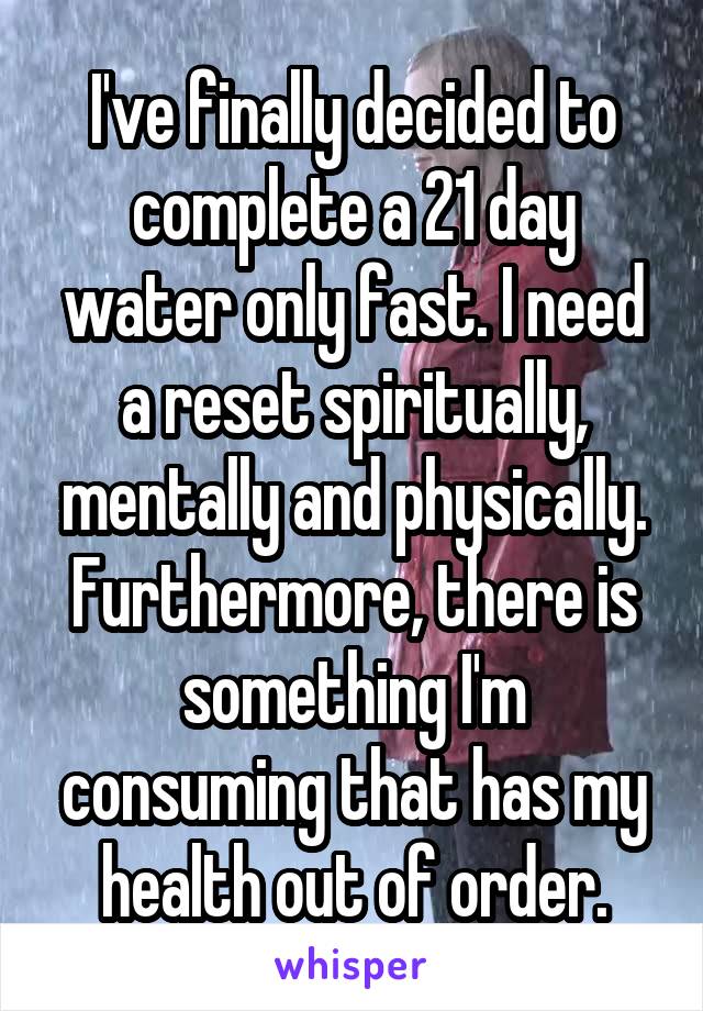 I've finally decided to complete a 21 day water only fast. I need a reset spiritually, mentally and physically. Furthermore, there is something I'm consuming that has my health out of order.