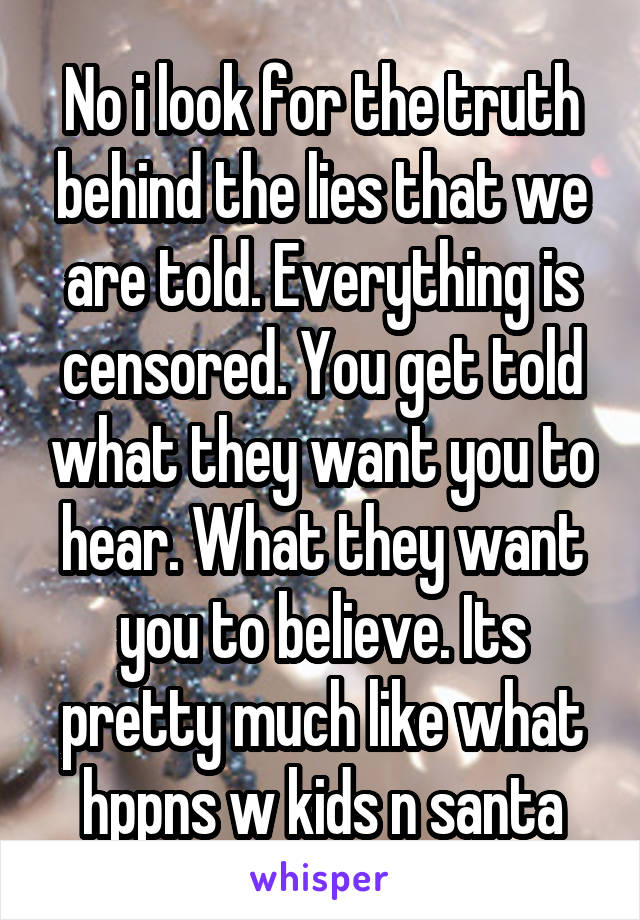 No i look for the truth behind the lies that we are told. Everything is censored. You get told what they want you to hear. What they want you to believe. Its pretty much like what hppns w kids n santa