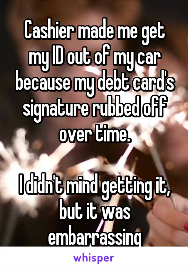 Cashier made me get my ID out of my car because my debt card's signature rubbed off over time.

I didn't mind getting it, but it was embarrassing