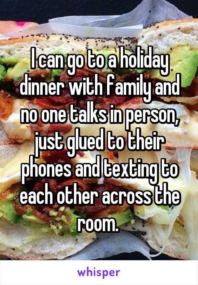 I can go to a holiday dinner with family and no one talks in person, just glued to their phones and texting to each other across the room. 