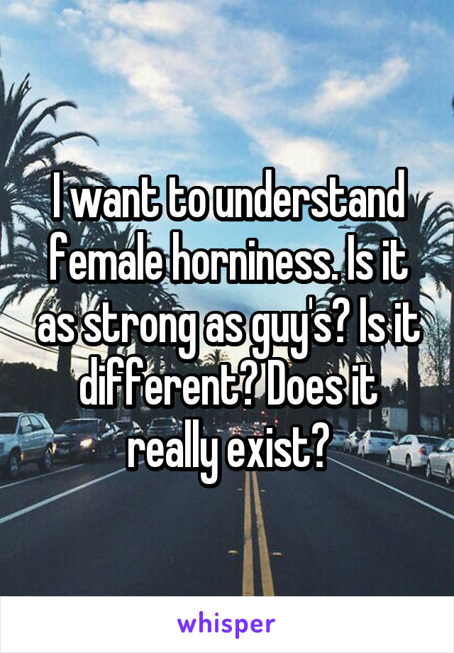 I want to understand female horniness. Is it as strong as guy's? Is it different? Does it really exist?