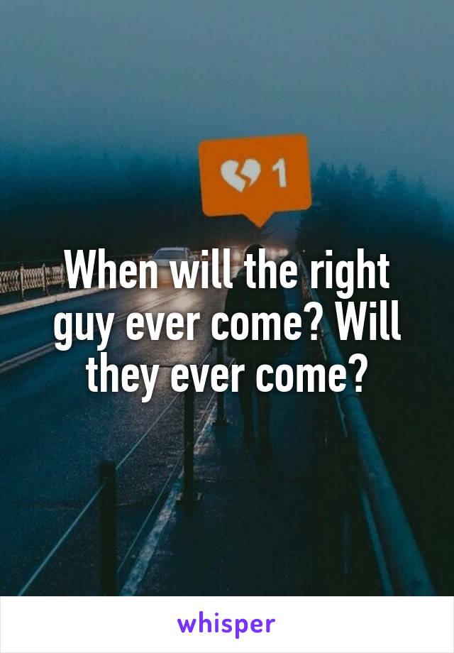 When will the right guy ever come? Will they ever come?