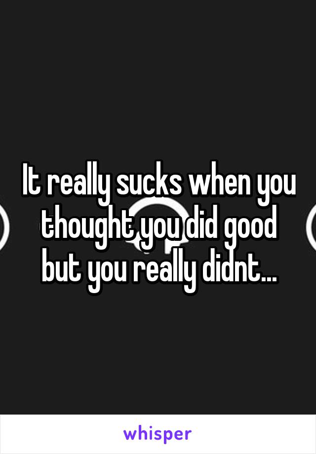 It really sucks when you thought you did good but you really didnt...