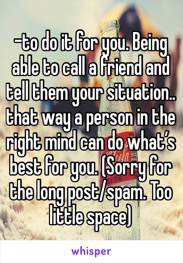 -to do it for you. Being able to call a friend and tell them your situation.. that way a person in the right mind can do what’s best for you. (Sorry for the long post/spam. Too little space)