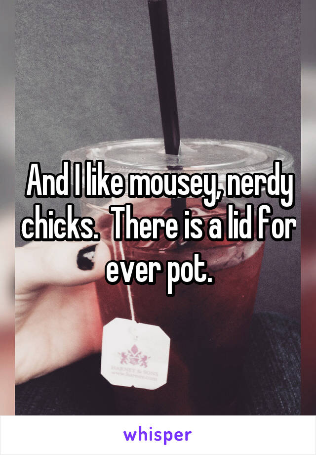 And I like mousey, nerdy chicks.  There is a lid for ever pot.