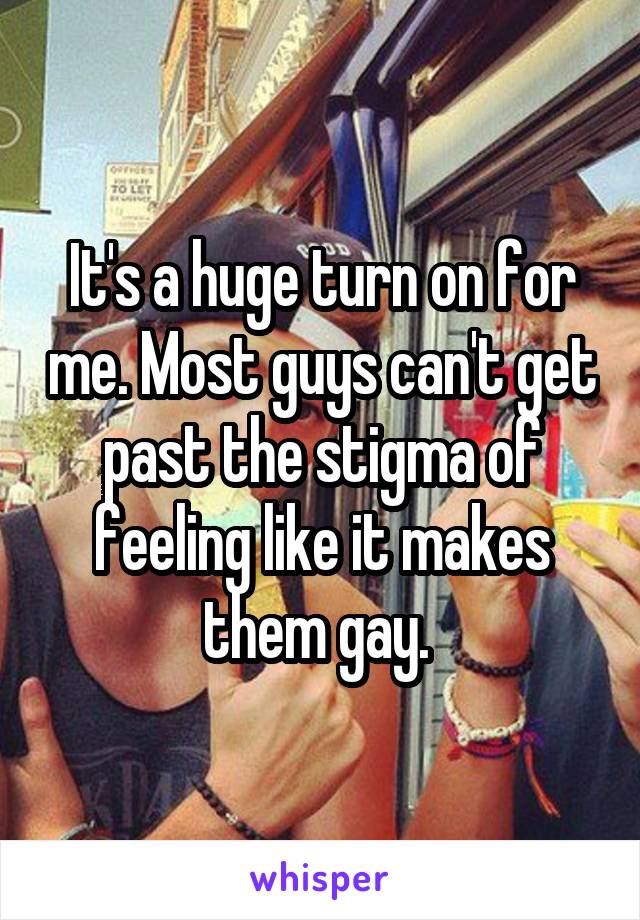 It's a huge turn on for me. Most guys can't get past the stigma of feeling like it makes them gay. 