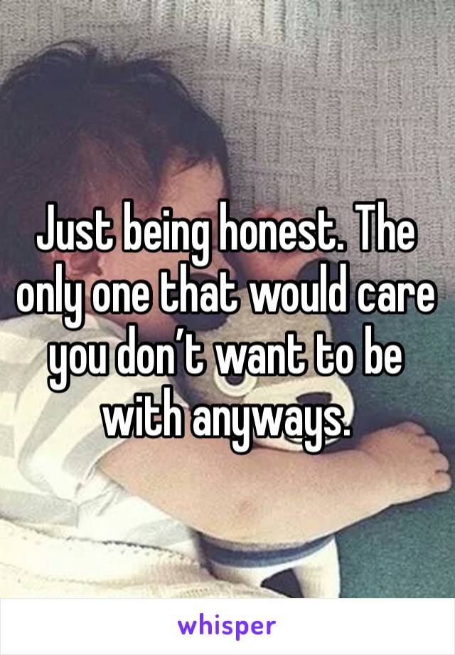 Just being honest. The only one that would care you don’t want to be with anyways.