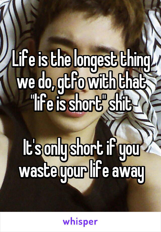 Life is the longest thing we do, gtfo with that "life is short" shit

It's only short if you waste your life away