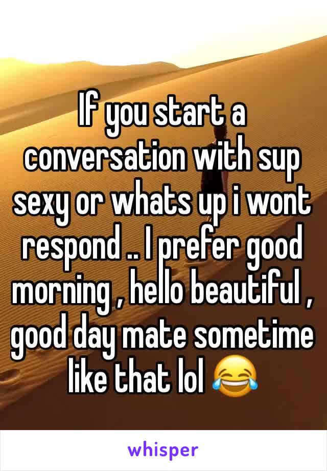 If you start a conversation with sup sexy or whats up i wont respond .. I prefer good morning , hello beautiful , good day mate sometime like that lol 😂 