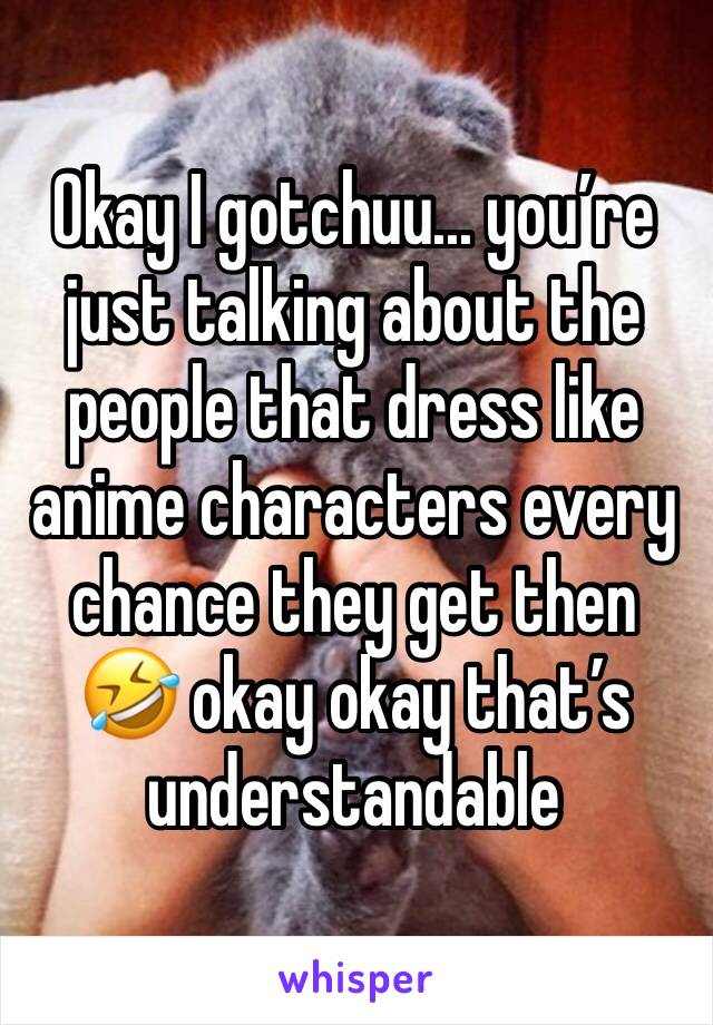 Okay I gotchuu... you’re just talking about the people that dress like anime characters every chance they get then 🤣 okay okay that’s understandable  