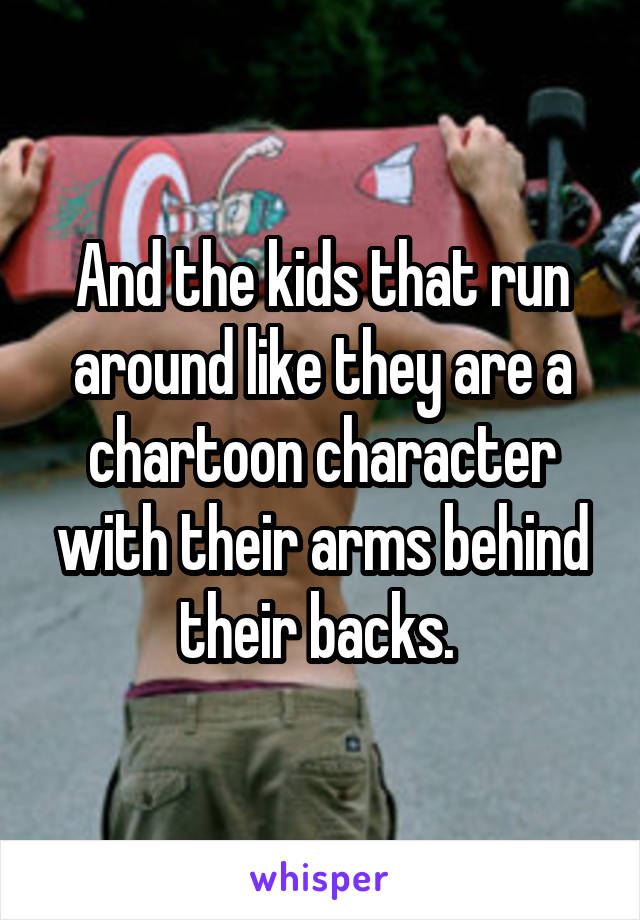 And the kids that run around like they are a chartoon character with their arms behind their backs. 