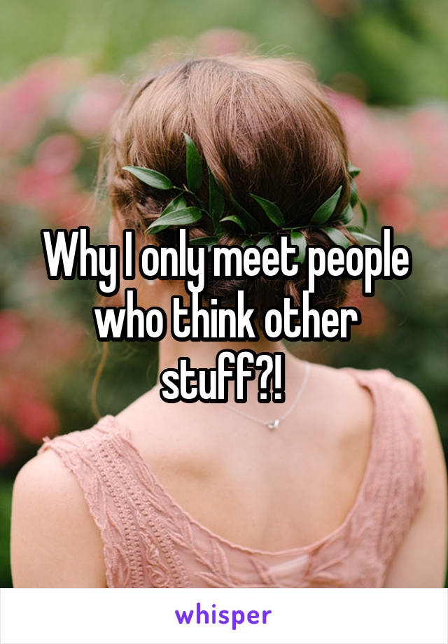 Why I only meet people who think other stuff?! 