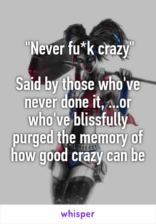  "Never fu*k crazy"

Said by those who've never done it, ...or who've blissfully purged the memory of how good crazy can be 