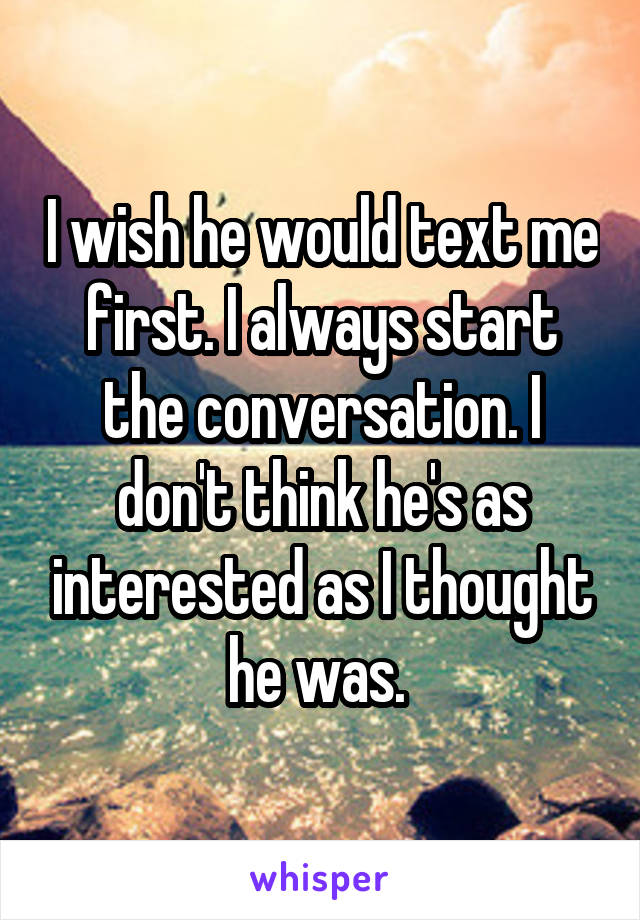 I wish he would text me first. I always start the conversation. I don't think he's as interested as I thought he was. 