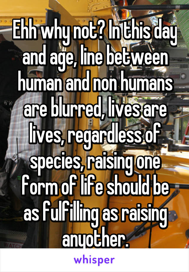 Ehh why not? In this day and age, line between human and non humans are blurred, lives are lives, regardless of species, raising one form of life should be as fulfilling as raising anyother.