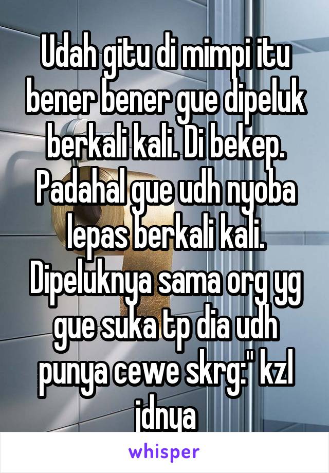 Udah gitu di mimpi itu bener bener gue dipeluk berkali kali. Di bekep. Padahal gue udh nyoba lepas berkali kali. Dipeluknya sama org yg gue suka tp dia udh punya cewe skrg:" kzl jdnya