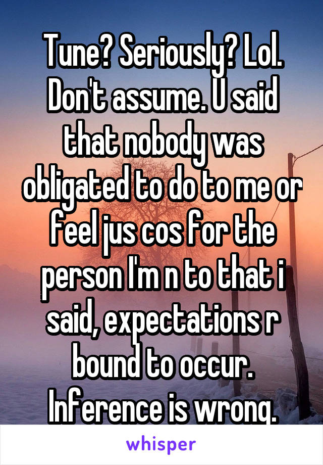 Tune? Seriously? Lol. Don't assume. U said that nobody was obligated to do to me or feel jus cos for the person I'm n to that i said, expectations r bound to occur. Inference is wrong.
