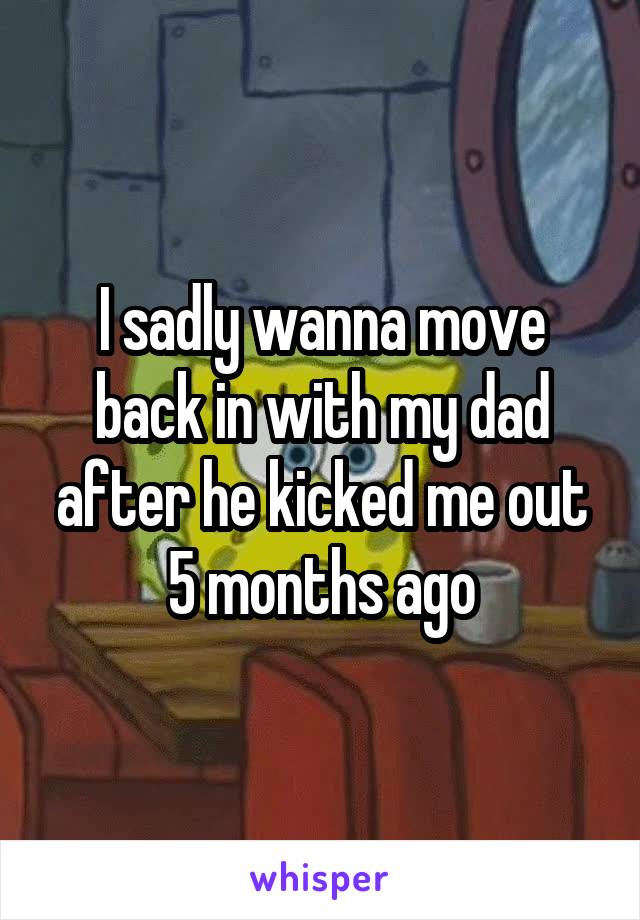 I sadly wanna move back in with my dad after he kicked me out 5 months ago