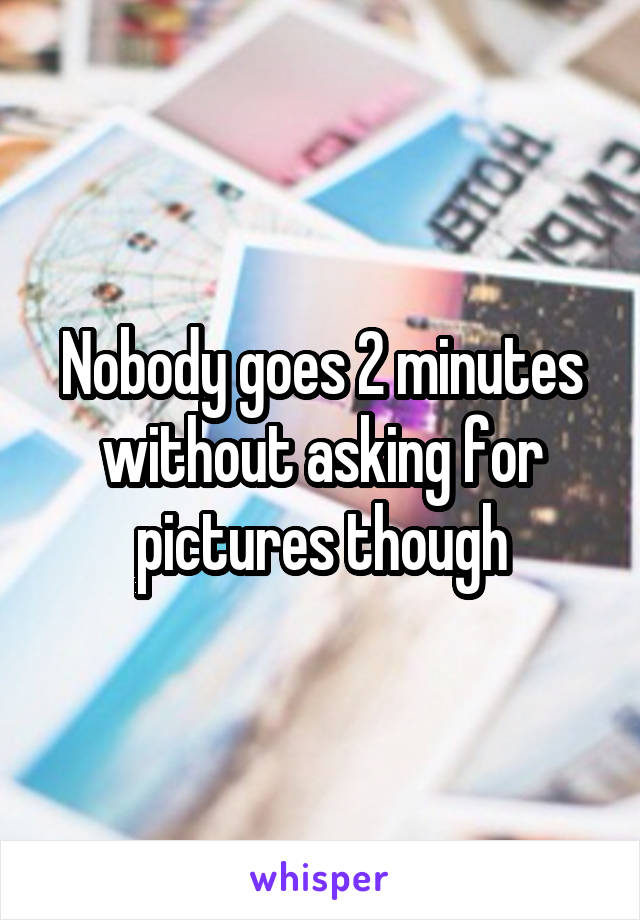 Nobody goes 2 minutes without asking for pictures though