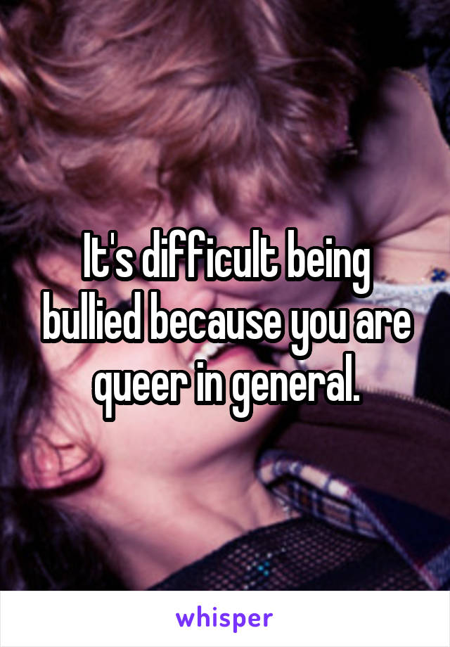 It's difficult being bullied because you are queer in general.