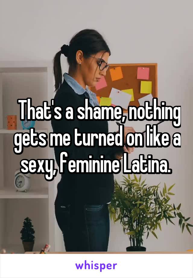  That's a shame, nothing gets me turned on like a sexy, feminine Latina. 