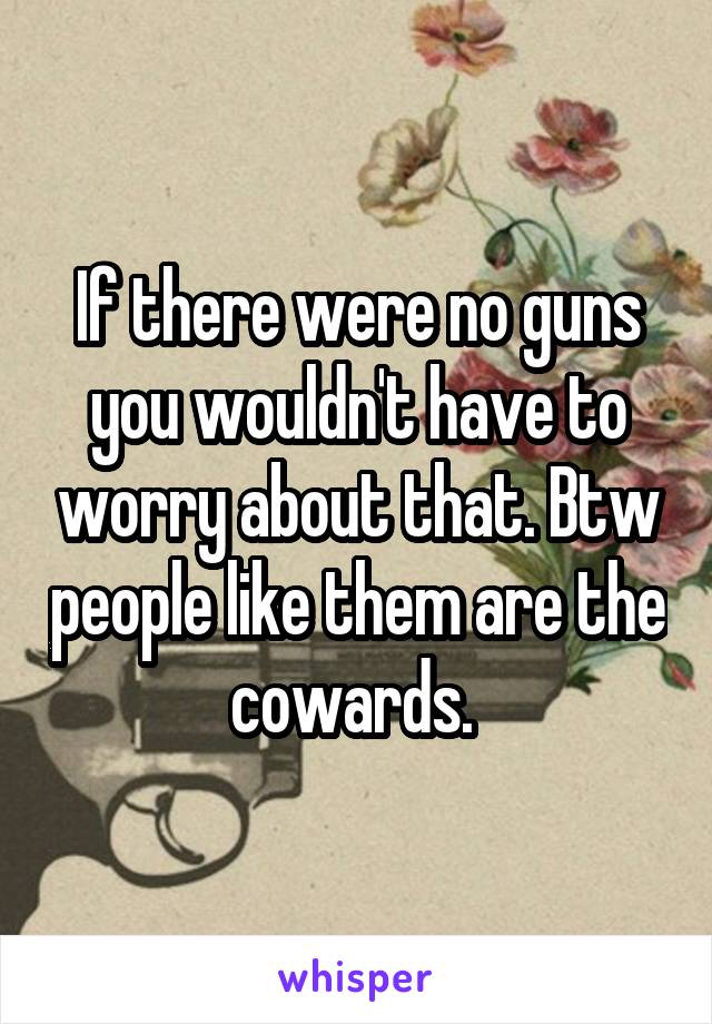 If there were no guns you wouldn't have to worry about that. Btw people like them are the cowards. 