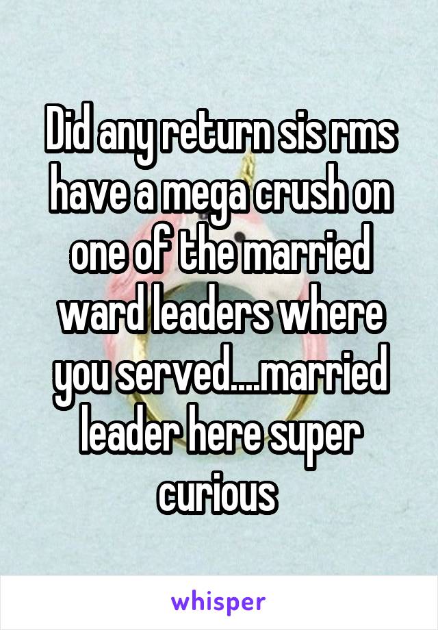 Did any return sis rms have a mega crush on one of the married ward leaders where you served....married leader here super curious 