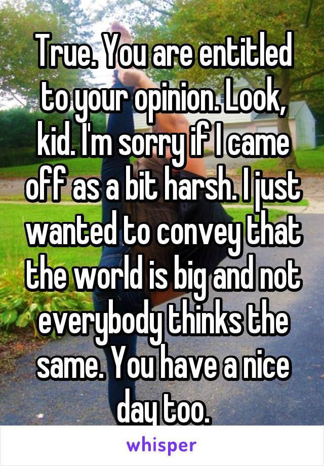 True. You are entitled to your opinion. Look, kid. I'm sorry if I came off as a bit harsh. I just wanted to convey that the world is big and not everybody thinks the same. You have a nice day too.