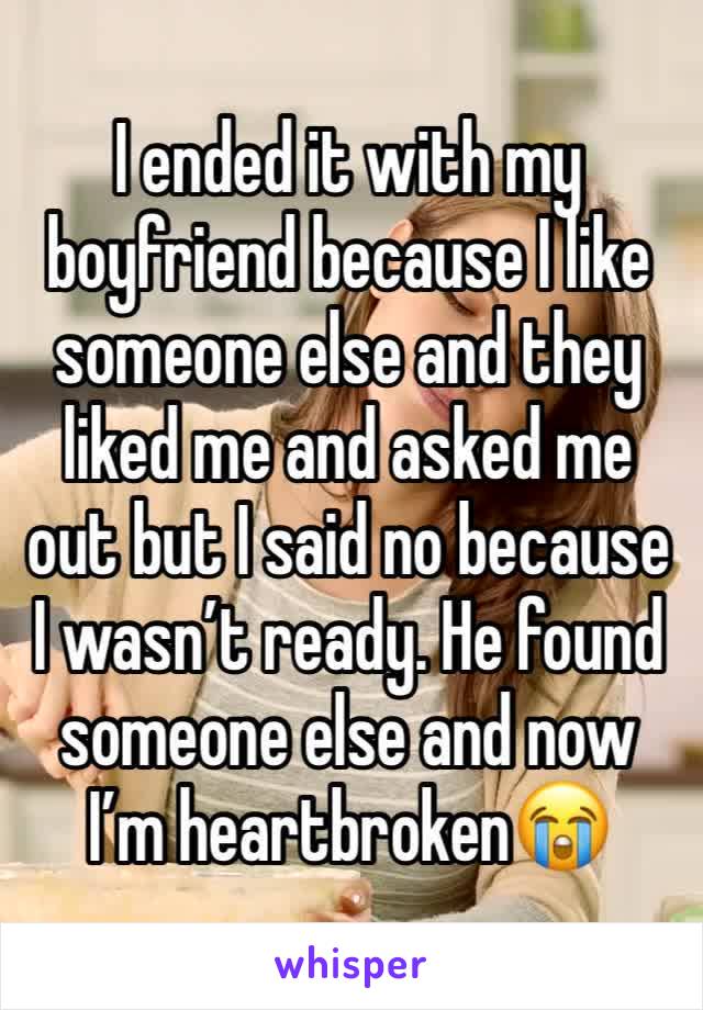 I ended it with my boyfriend because I like someone else and they liked me and asked me out but I said no because I wasn’t ready. He found someone else and now I’m heartbroken😭