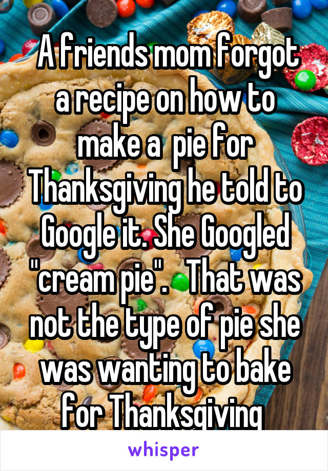  A friends mom forgot a recipe on how to make a  pie for Thanksgiving he told to Google it. She Googled "cream pie".   That was not the type of pie she was wanting to bake for Thanksgiving 