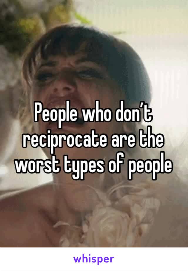 People who don’t reciprocate are the worst types of people