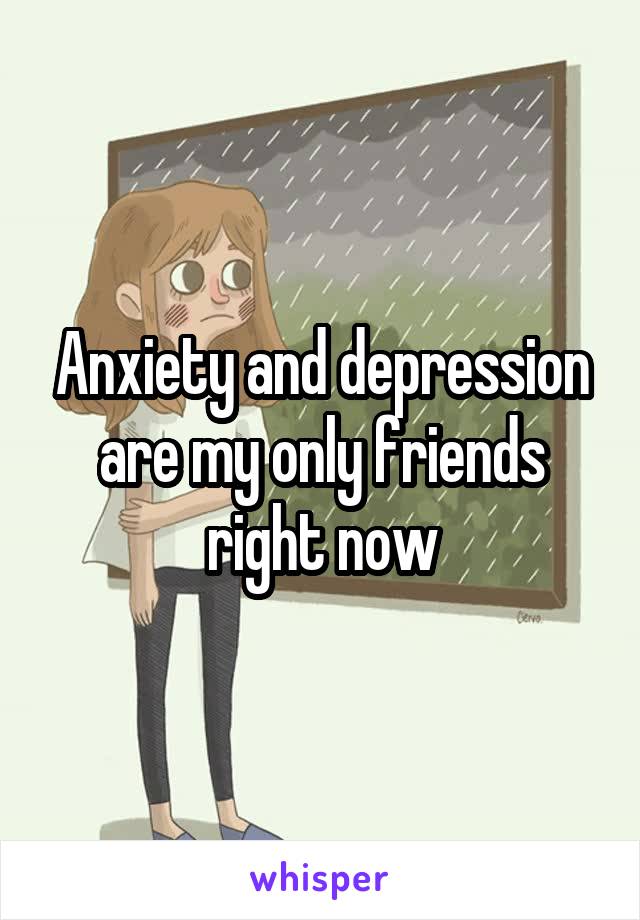 Anxiety and depression are my only friends right now