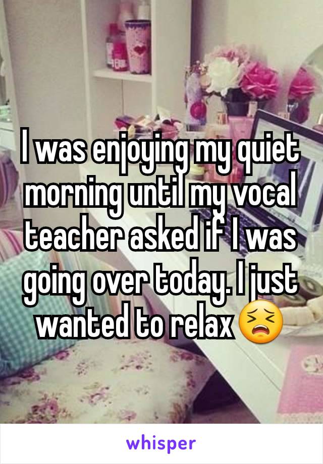 I was enjoying my quiet morning until my vocal teacher asked if I was going over today. I just wanted to relax😣