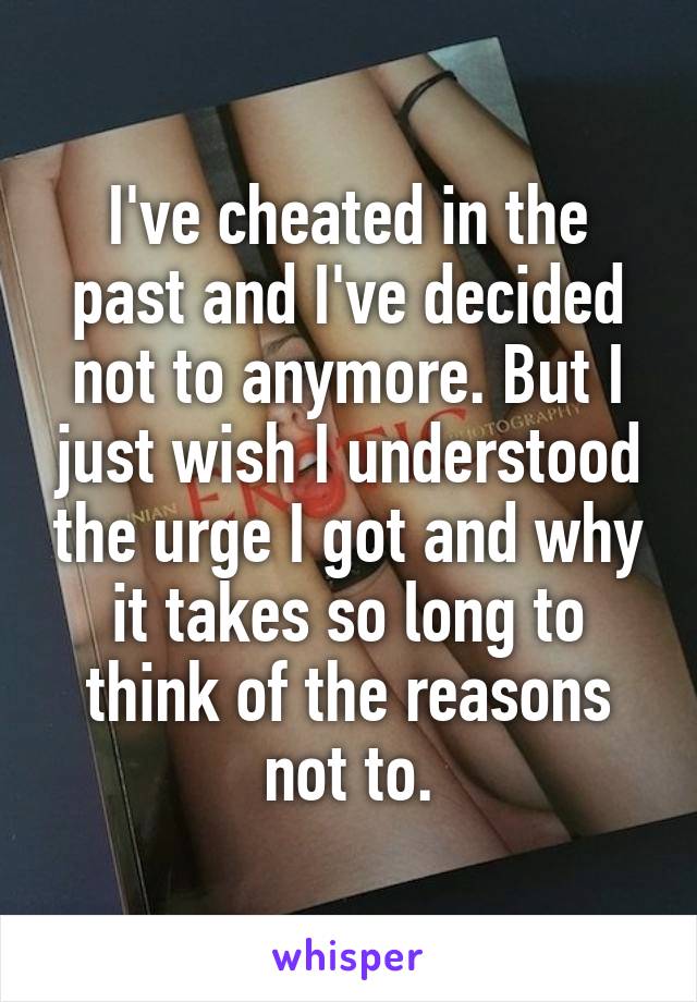 I've cheated in the past and I've decided not to anymore. But I just wish I understood the urge I got and why it takes so long to think of the reasons not to.