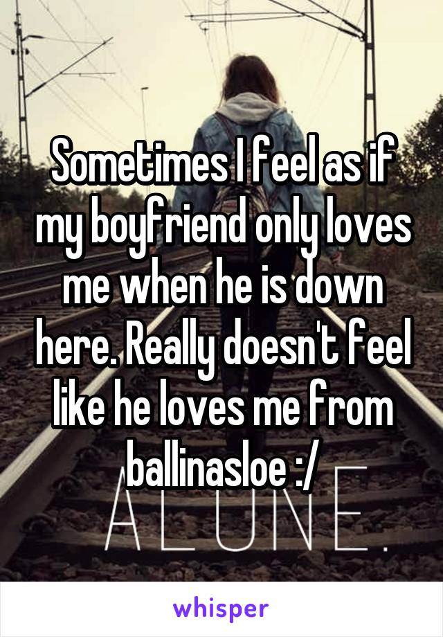 Sometimes I feel as if my boyfriend only loves me when he is down here. Really doesn't feel like he loves me from ballinasloe :/