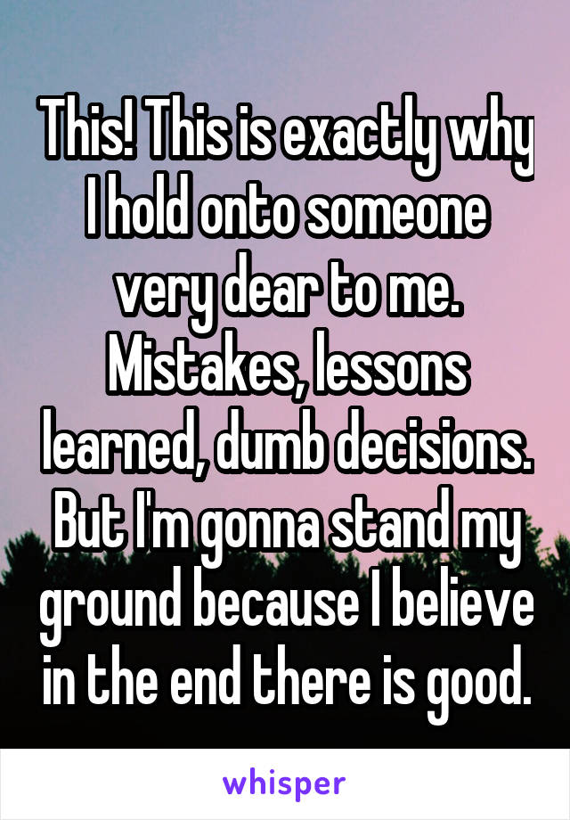 This! This is exactly why I hold onto someone very dear to me. Mistakes, lessons learned, dumb decisions. But I'm gonna stand my ground because I believe in the end there is good.