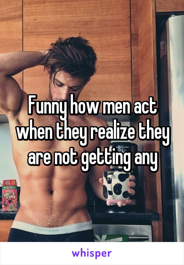 Funny how men act when they realize they are not getting any