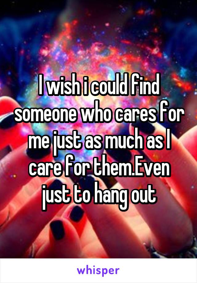 I wish i could find someone who cares for me just as much as I care for them.Even just to hang out