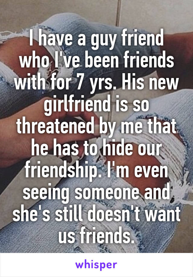 I have a guy friend who I've been friends with for 7 yrs. His new girlfriend is so threatened by me that he has to hide our friendship. I'm even seeing someone and she's still doesn't want us friends.