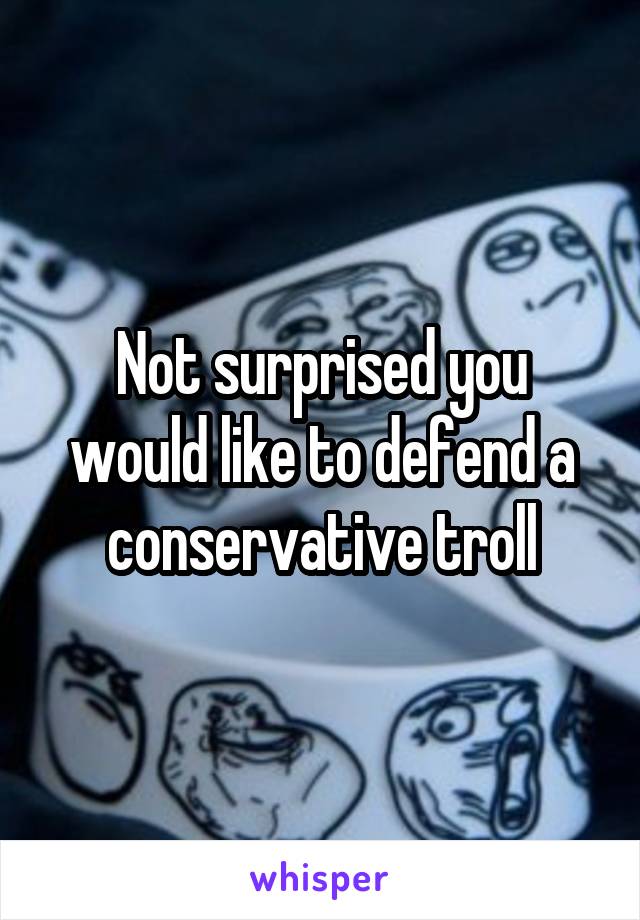 Not surprised you would like to defend a conservative troll