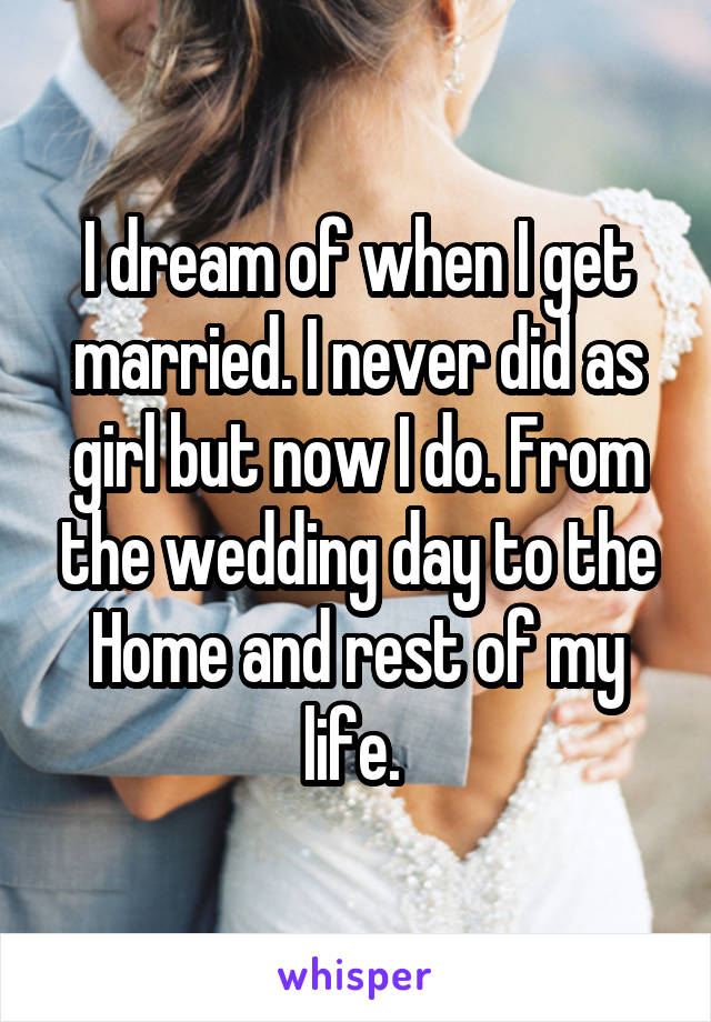 I dream of when I get married. I never did as girl but now I do. From the wedding day to the Home and rest of my life. 