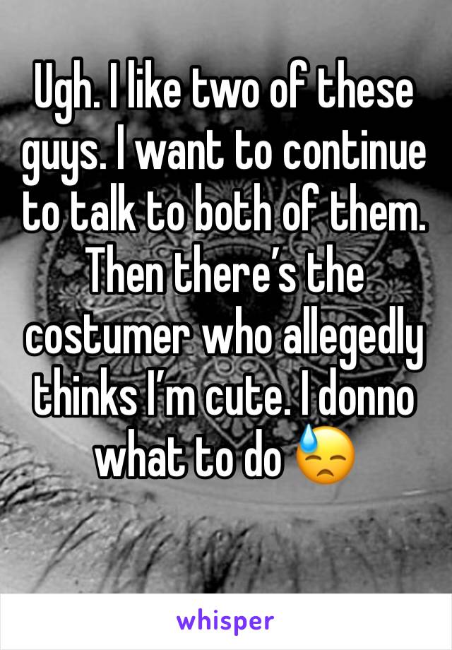 Ugh. I like two of these guys. I want to continue to talk to both of them. Then there’s the costumer who allegedly thinks I’m cute. I donno what to do 😓