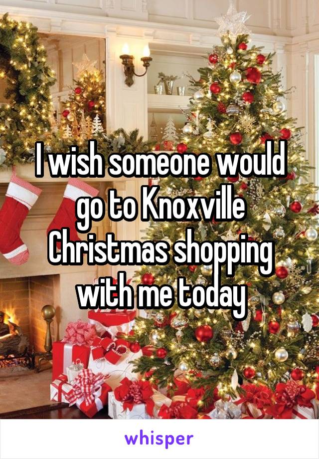 I wish someone would go to Knoxville Christmas shopping with me today