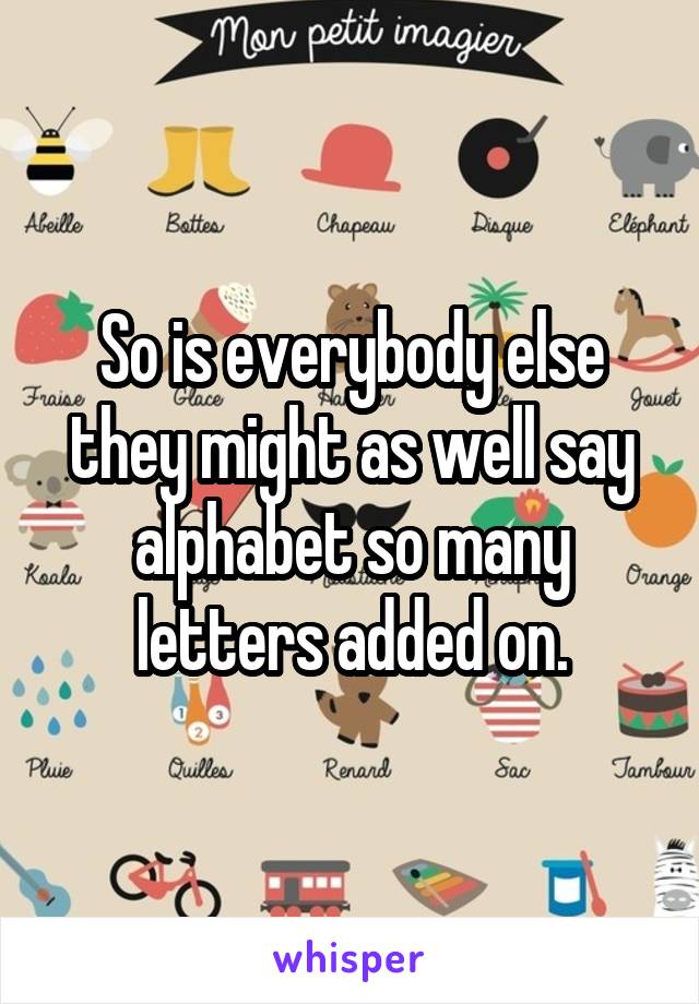 So is everybody else they might as well say alphabet so many letters added on.